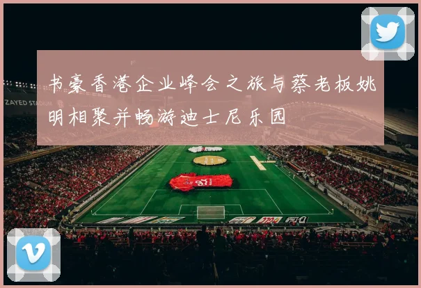 书豪香港企业峰会之旅与蔡老板姚明相聚并畅游迪士尼乐园