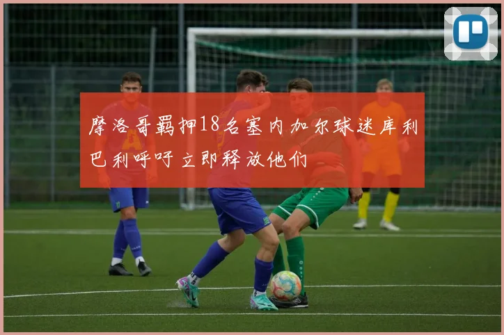 摩洛哥羁押18名塞内加尔球迷库利巴利呼吁立即释放他们