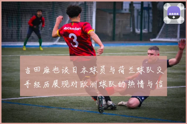 吉田麻也谈日本球员与荷兰球队交手经历展现对欧洲球队的热情与信心