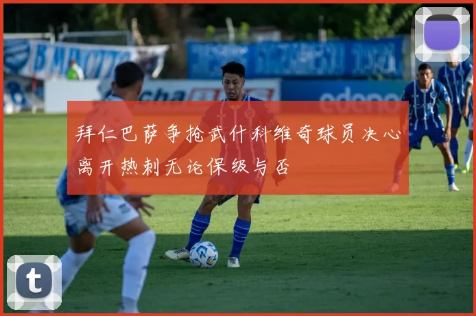 拜仁巴萨争抢武什科维奇球员决心离开热刺无论保级与否