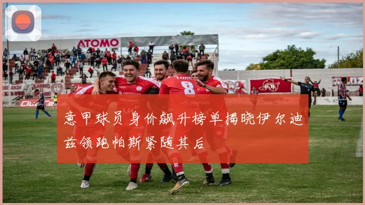 意甲球员身价飙升榜单揭晓伊尔迪兹领跑帕斯紧随其后