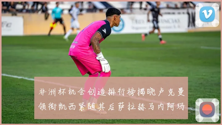 非洲杯机会创造排行榜揭晓卢克曼领衔凯西紧随其后萨拉赫马内阿玛德跻身前五