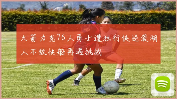 火箭力克76人勇士遭独行侠逆袭湖人不敌快船再遇挑战