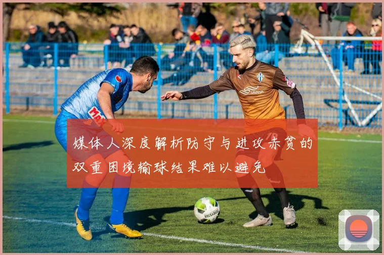 媒体人深度解析防守与进攻赤贫的双重困境输球结果难以避免