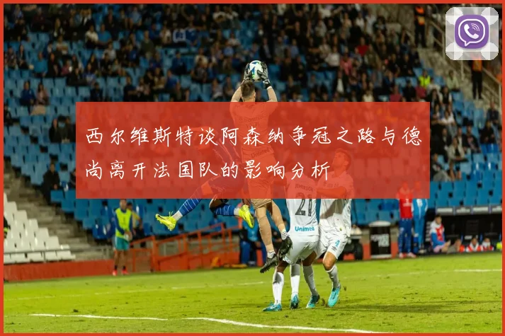 西尔维斯特谈阿森纳争冠之路与德尚离开法国队的影响分析