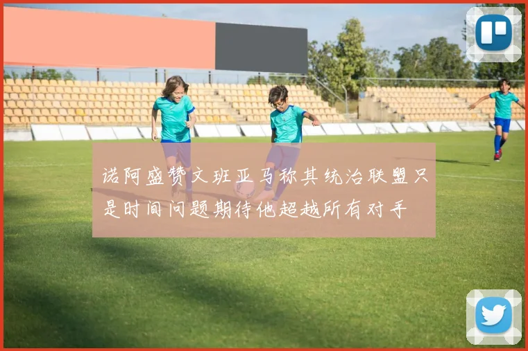 诺阿盛赞文班亚马称其统治联盟只是时间问题期待他超越所有对手