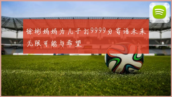 徐彬妈妈为儿子打9999分寄语未来无限可能与希望