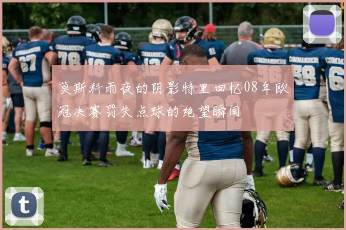 莫斯科雨夜的阴影特里回忆08年欧冠决赛罚失点球的绝望瞬间