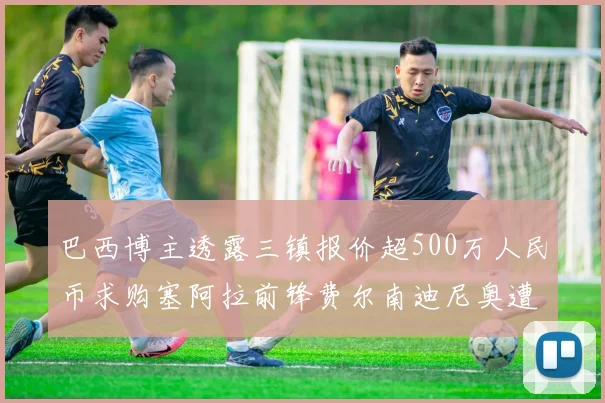 巴西博主透露三镇报价超500万人民币求购塞阿拉前锋费尔南迪尼奥遭拒绝