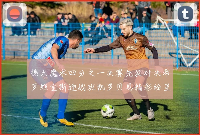 热火魔术四分之一决赛先发对决希罗维金斯迎战班凯罗贝恩精彩纷呈