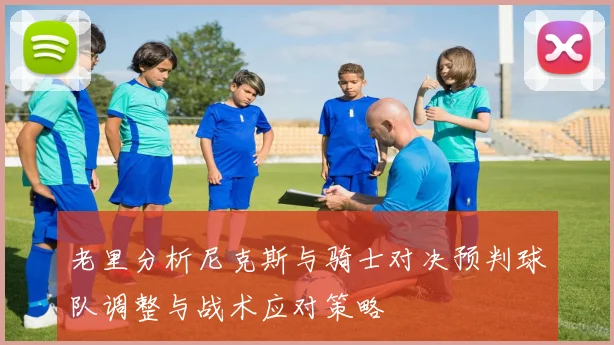 老里分析尼克斯与骑士对决预判球队调整与战术应对策略