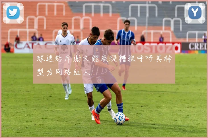 球迷怒斥谢文能表现糟糕呼吁其转型为网络红人