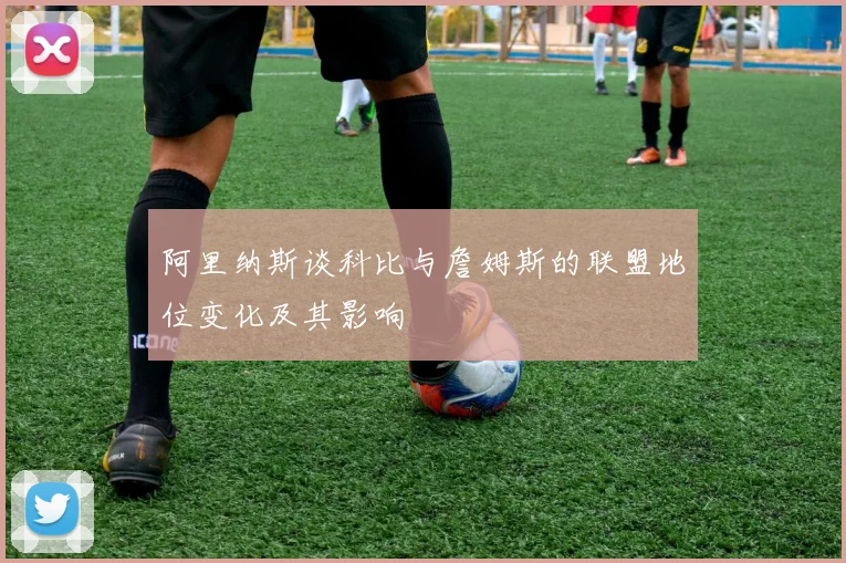 阿里纳斯谈科比与詹姆斯的联盟地位变化及其影响