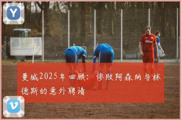 曼城2025年回顾：惨败阿森纳与林德斯的意外聘请