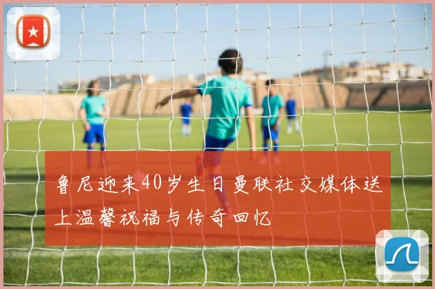 鲁尼迎来40岁生日曼联社交媒体送上温馨祝福与传奇回忆