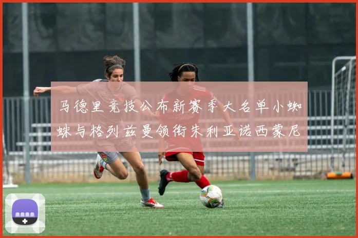马德里竞技公布新赛季大名单小蜘蛛与格列兹曼领衔朱利亚诺西蒙尼在列