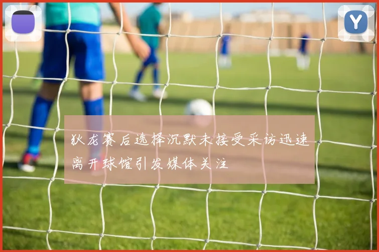 狄龙赛后选择沉默未接受采访迅速离开球馆引发媒体关注
