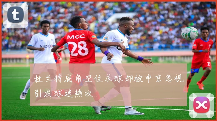 杜兰特底角空位求球却被申京忽视引发球迷热议