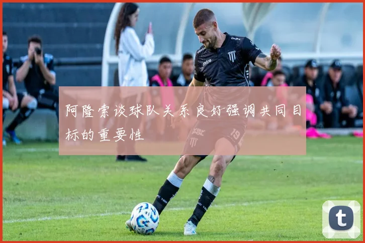 阿隆索谈球队关系良好强调共同目标的重要性