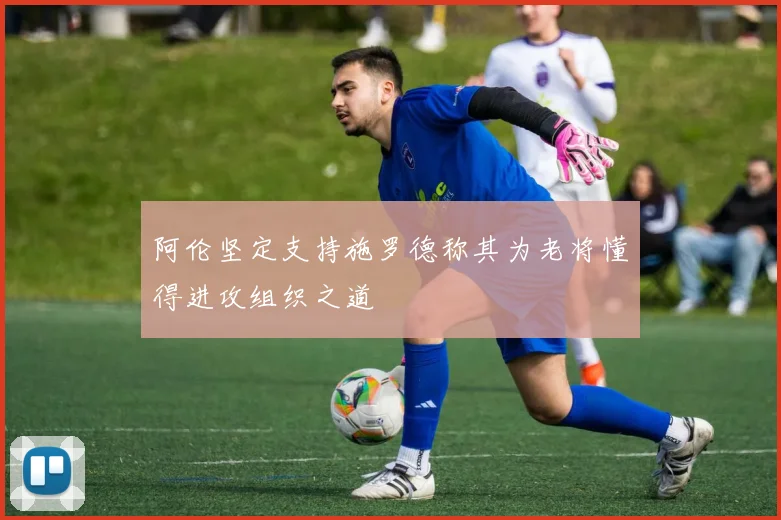 阿伦坚定支持施罗德称其为老将懂得进攻组织之道
