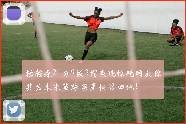 杨瀚森21分9板3帽表现惊艳网友称其为未来篮球明星快召回他！