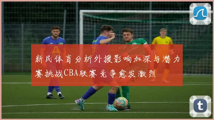 新民体育分析外援影响加深与潜力赛挑战CBA联赛竞争愈发激烈